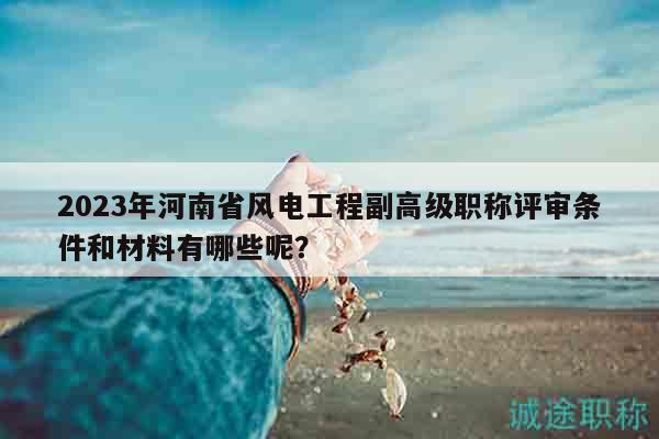 2023年河南省风电工程副高级职称评审条件和材料有哪些呢？