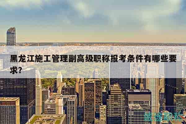 黑龙江施工管理副高级职称报考条件有哪些要求？