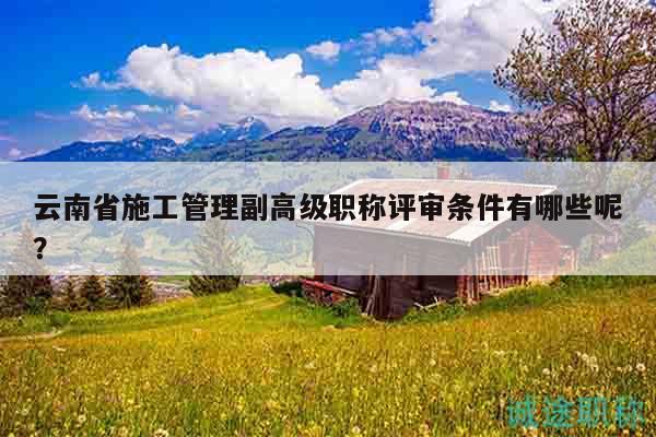 云南省施工管理副高级职称评审条件有哪些呢？