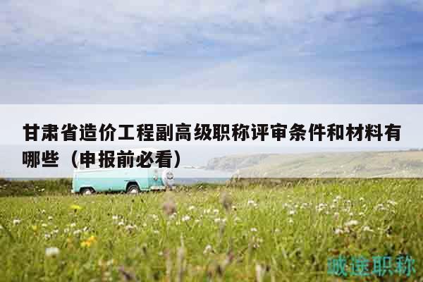 甘肃省造价工程副高级职称评审条件和材料有哪些（申报前必看）