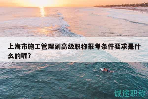 上海市施工管理副高级职称报考条件要求是什么的呢？