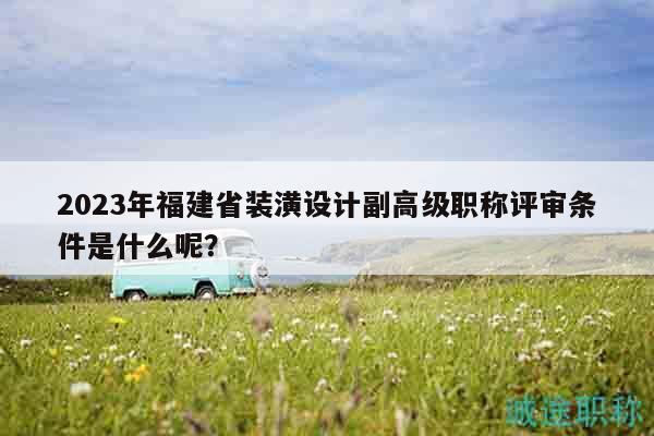 2023年福建省装潢设计副高级职称评审条件是什么呢？