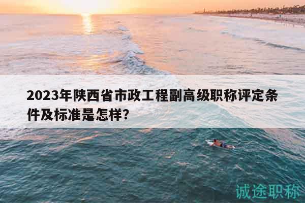 2023年陕西省市政工程副高级职称评定条件及标准是怎样？