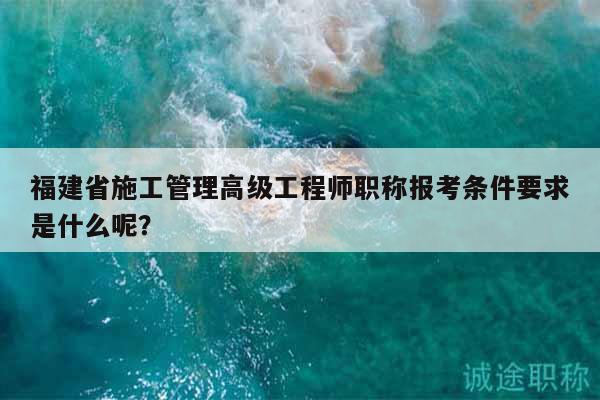 福建省施工管理高级工程师职称报考条件要求是什么呢？