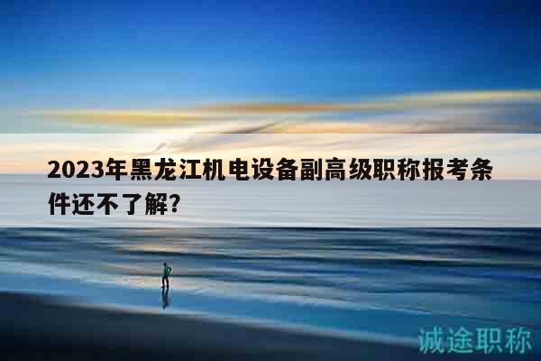 2023年黑龙江机电设备副高级职称报考条件还不了解？