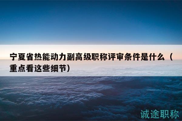 宁夏省热能动力副高级职称评审条件是什么（重点看这些细节）