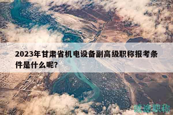 2023年甘肃省机电设备副高级职称报考条件是什么呢？