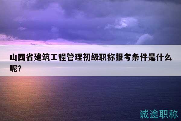 山西省建筑工程管理初级职称报考条件是什么呢？