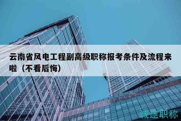 云南省风电工程副高级职称报考条件及流程来啦（不看后悔）