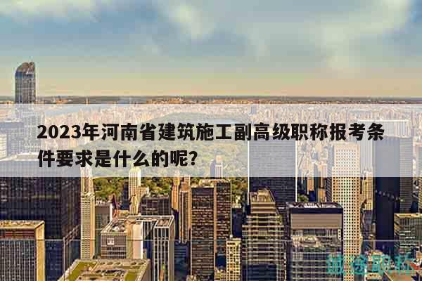 2023年河南省建筑施工副高级职称报考条件要求是什么的呢？