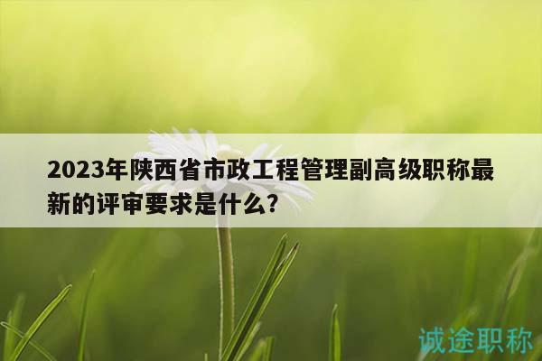 2023年陕西省市政工程管理副高级职称最新的评审要求是什么？