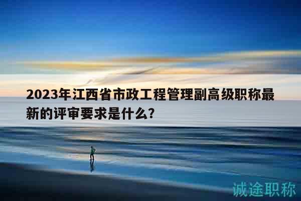 2023年江西省市政工程管理副高级职称最新的评审要求是什么？