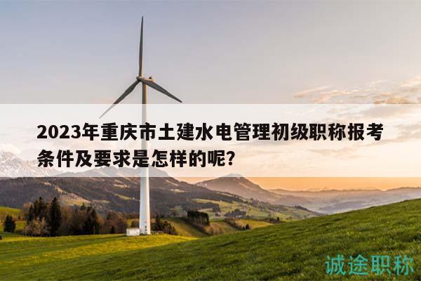 2023年重庆市土建水电管理初级职称报考条件及要求是怎样的呢？