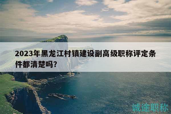 2023年黑龙江村镇建设副高级职称评定条件都清楚吗？