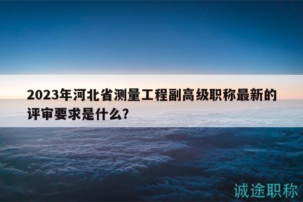 2023年河北省测量工程副高级职称最新的评审要求是什么？