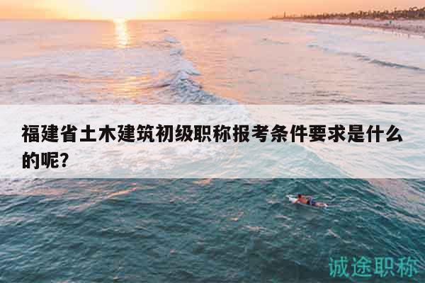 福建省土木建筑初级职称报考条件要求是什么的呢？