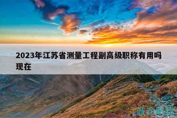 2023年江苏省测量工程副高级职称有用吗现在