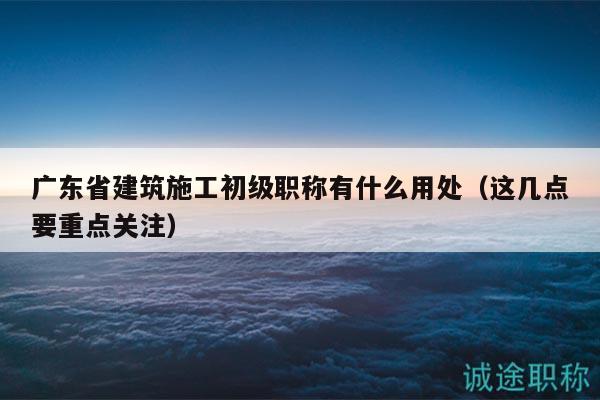 广东省建筑施工初级职称有什么用处（这几点要重点关注）