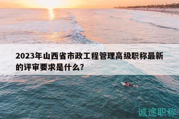 2023年山西省市政工程管理高级职称最新的评审要求是什么？