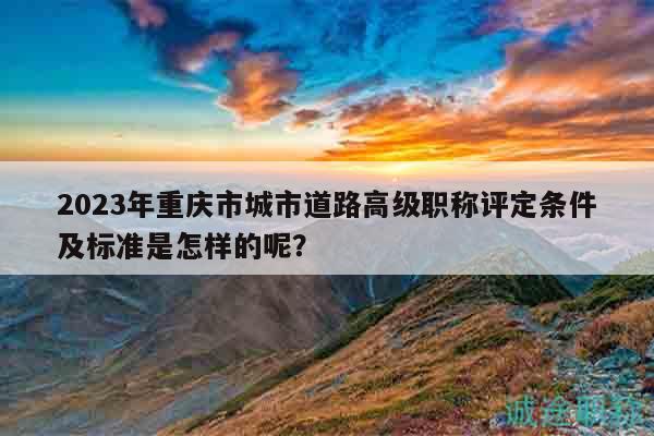 2023年重庆市城市道路高级职称评定条件及标准是怎样的呢？