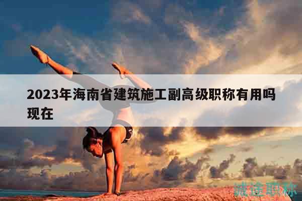 2023年海南省建筑施工副高级职称有用吗现在