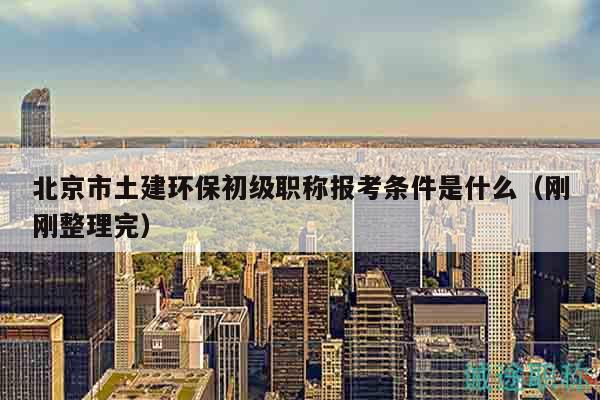 北京市土建环保初级职称报考条件是什么（刚刚整理完）