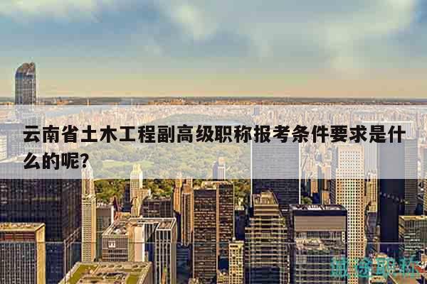 云南省土木工程副高级职称报考条件要求是什么的呢？