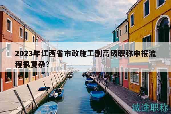 2023年江西省市政施工副高级职称申报流程很复杂？