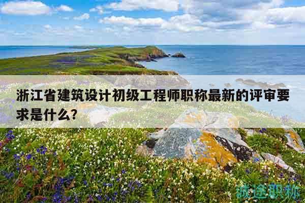 浙江省建筑设计初级工程师职称最新的评审要求是什么？