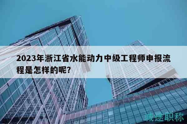 2023年浙江省水能动力中级工程师申报流程是怎样的呢？