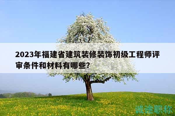 2023年福建省建筑装修装饰初级工程师评审条件和材料有哪些？