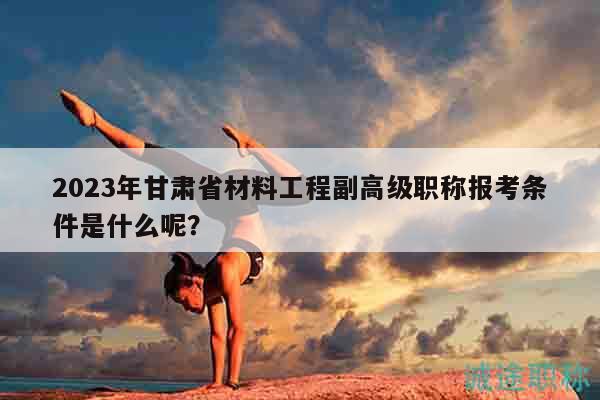 2023年甘肃省材料工程副高级职称报考条件是什么呢？