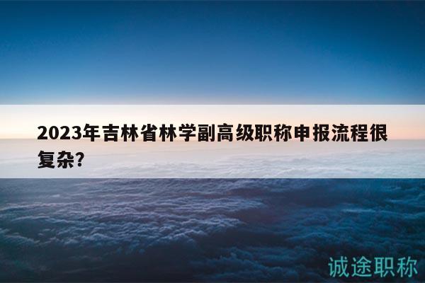 2023年吉林省林学副高级职称申报流程很复杂？