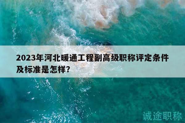2023年河北暖通工程副高级职称评定条件及标准是怎样？