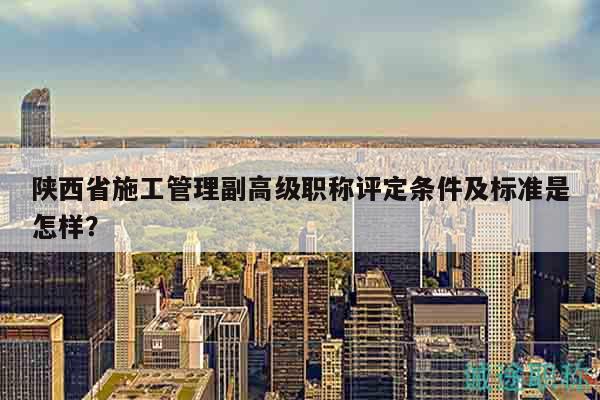 陕西省施工管理副高级职称评定条件及标准是怎样？