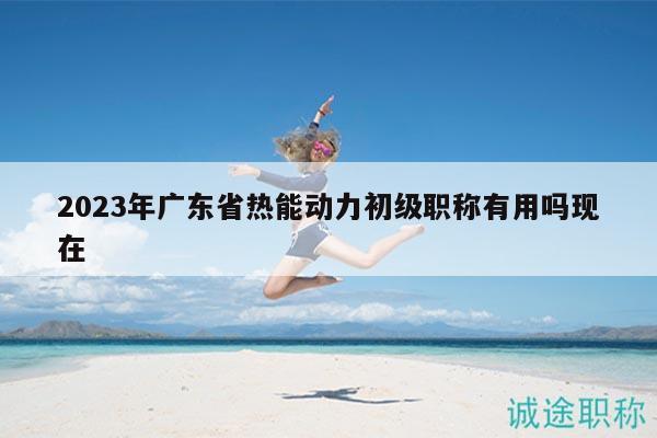 2023年广东省热能动力初级职称有用吗现在