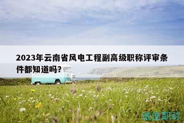 2023年云南省风电工程副高级职称评审条件都知道吗？
