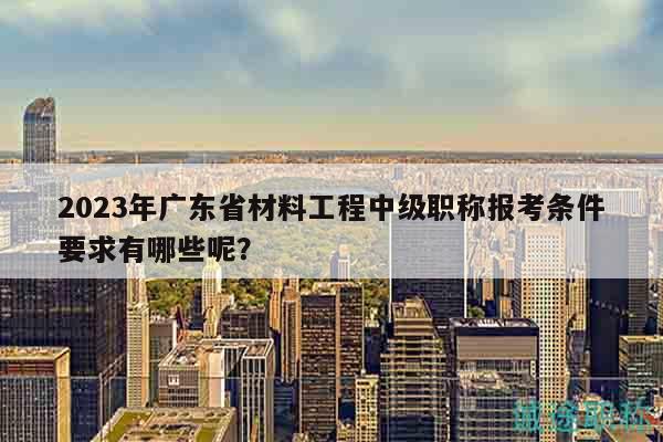 2023年广东省材料工程中级职称报考条件要求有哪些呢？