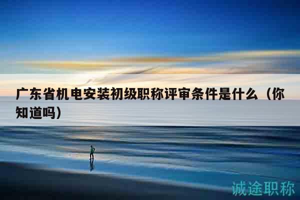 广东省机电安装初级职称评审条件是什么（你知道吗）