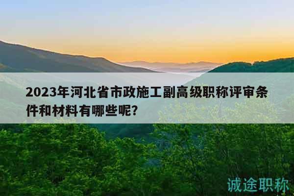 2023年河北省市政施工副高级职称评审条件和材料有哪些呢？