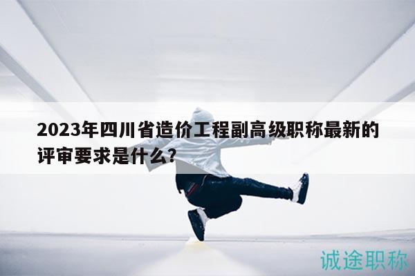2023年四川省造价工程副高级职称最新的评审要求是什么？
