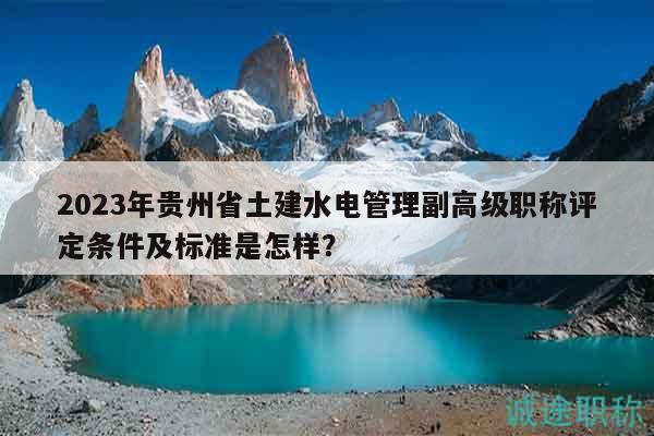 2023年贵州省土建水电管理副高级职称评定条件及标准是怎样？