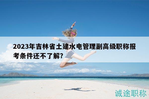 2023年吉林省土建水电管理副高级职称报考条件还不了解？