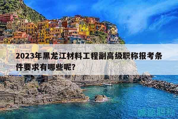 2023年黑龙江材料工程副高级职称报考条件要求有哪些呢？