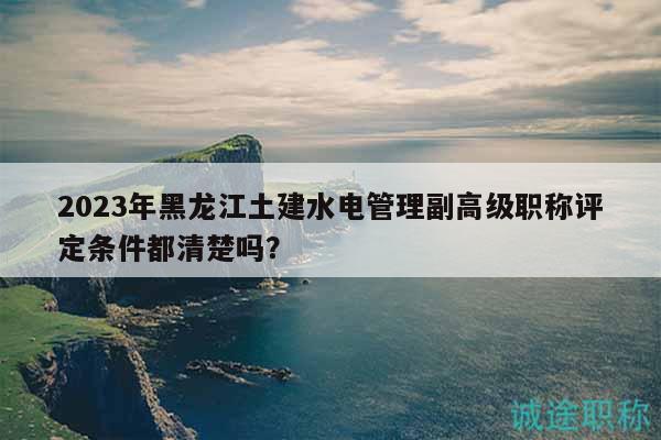2023年黑龙江土建水电管理副高级职称评定条件都清楚吗？