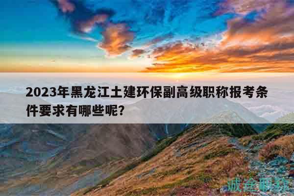 2023年黑龙江土建环保副高级职称报考条件要求有哪些呢？