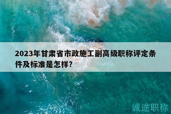 2023年甘肃省市政施工副高级职称评定条件及标准是怎样？