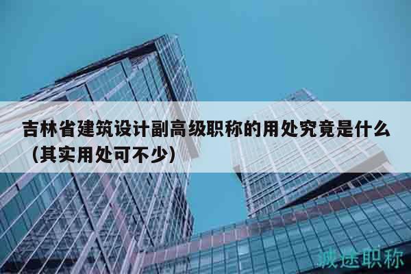 吉林省建筑设计副高级职称的用处究竟是什么（其实用处可不少）