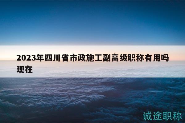 2023年四川省市政施工副高级职称有用吗现在
