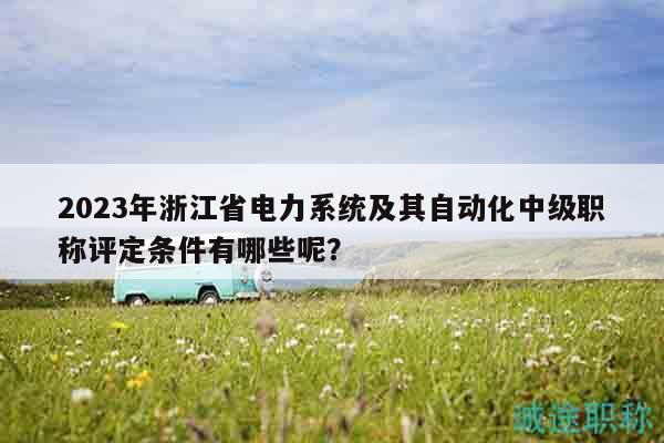 2023年浙江省电力系统及其自动化中级职称评定条件有哪些呢？